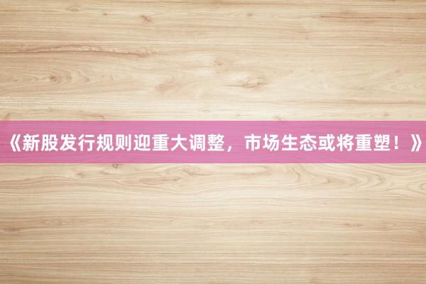 《新股发行规则迎重大调整，市场生态或将重塑！》