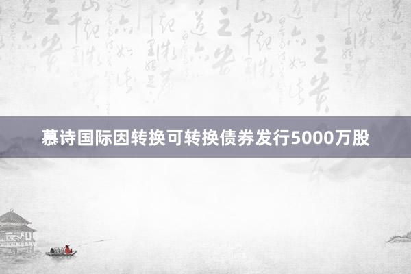 慕诗国际因转换可转换债券发行5000万股