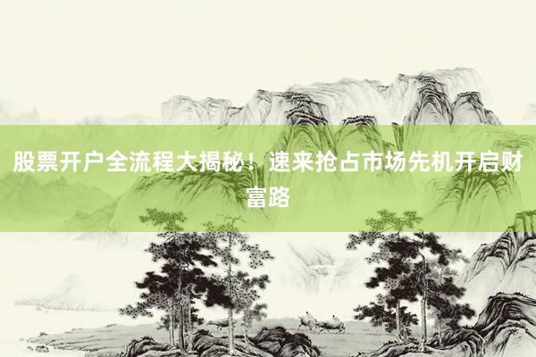 股票开户全流程大揭秘！速来抢占市场先机开启财富路
