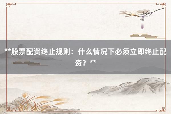 **股票配资终止规则：什么情况下必须立即终止配资？**