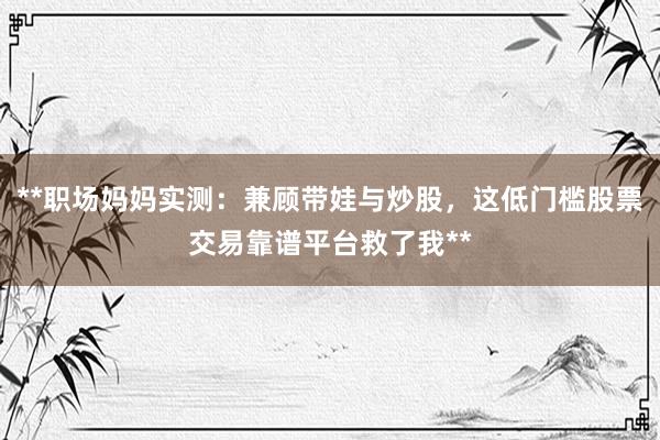 **职场妈妈实测：兼顾带娃与炒股，这低门槛股票交易靠谱平台救了我**