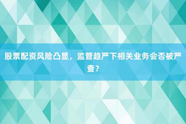 股票配资风险凸显，监管趋严下相关业务会否被严查？