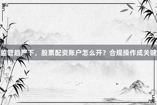 监管趋严下，股票配资账户怎么开？合规操作成关键