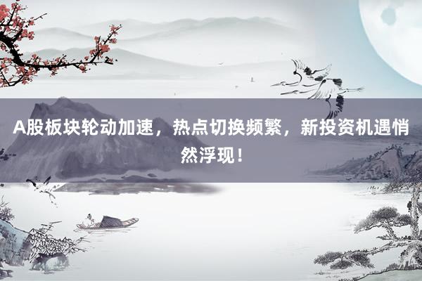 A股板块轮动加速，热点切换频繁，新投资机遇悄然浮现！