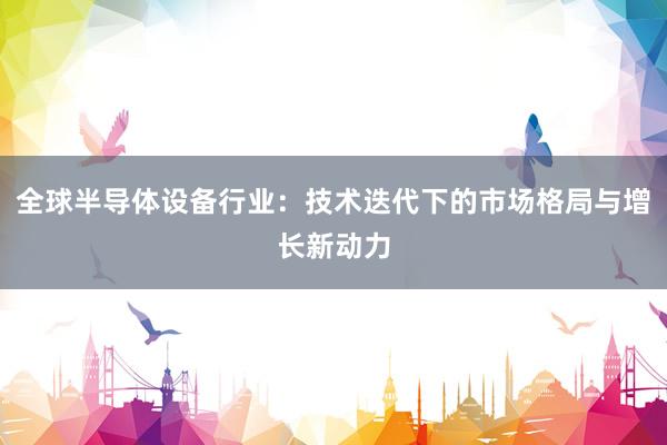 全球半导体设备行业：技术迭代下的市场格局与增长新动力