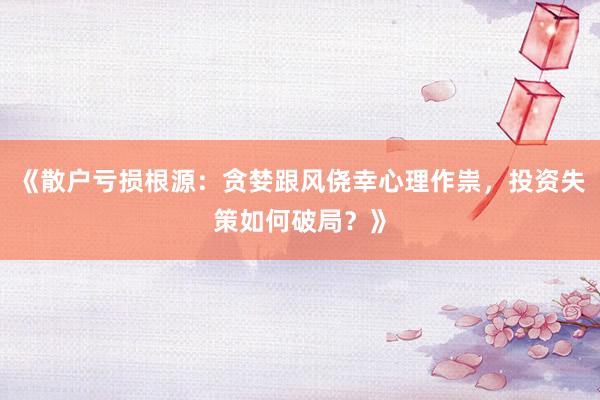 《散户亏损根源：贪婪跟风侥幸心理作祟，投资失策如何破局？》