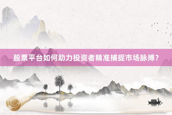 股票平台如何助力投资者精准捕捉市场脉搏？