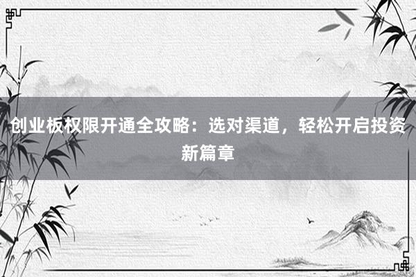创业板权限开通全攻略:选对渠道,轻松开启投资新篇章