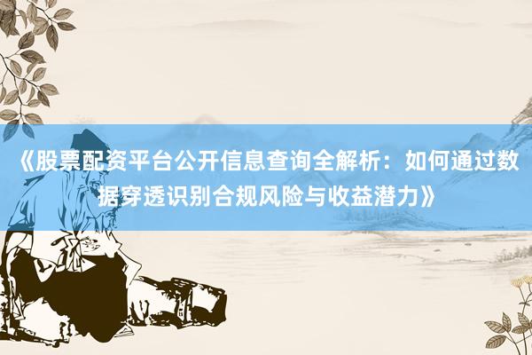 《股票配资平台公开信息查询全解析：如何通过数据穿透识别合规风险与收益潜力》