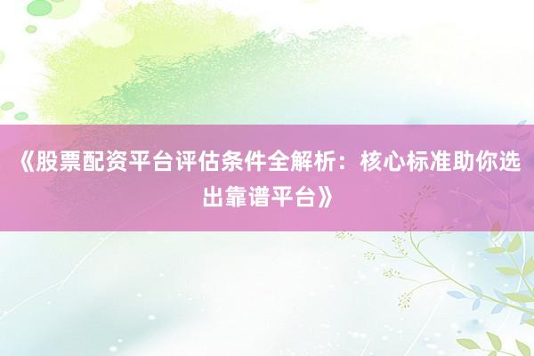 《股票配资平台评估条件全解析：核心标准助你选出靠谱平台》